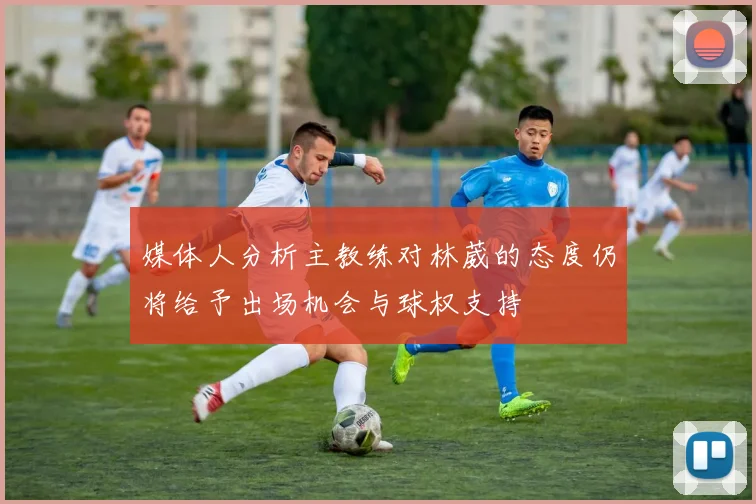 媒体人分析主教练对林葳的态度仍将给予出场机会与球权支持