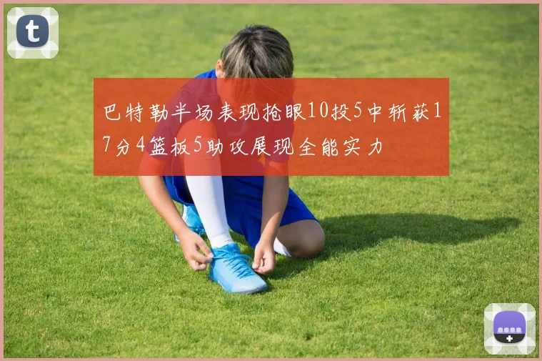 巴特勒半场表现抢眼10投5中斩获17分4篮板5助攻展现全能实力