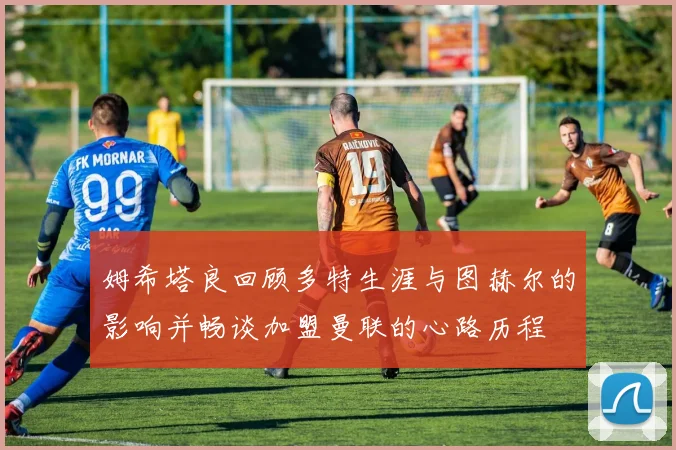 姆希塔良回顾多特生涯与图赫尔的影响并畅谈加盟曼联的心路历程