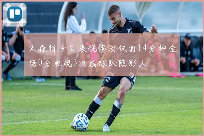 文森特今日表现惨淡仅打14分钟全场0分犯规3次成球队隐形人