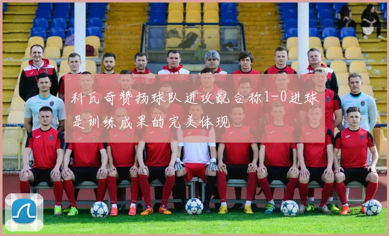 科瓦奇赞扬球队进攻配合称1-0进球是训练成果的完美体现