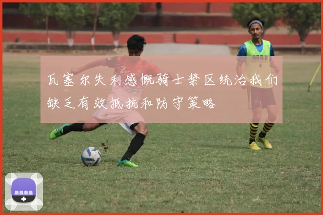 瓦塞尔失利感慨骑士禁区统治我们缺乏有效抵抗和防守策略