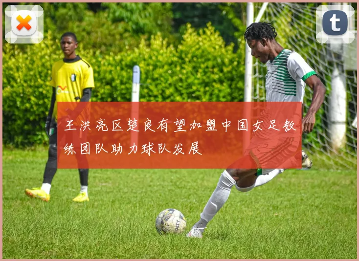 王洪亮区楚良有望加盟中国女足教练团队助力球队发展