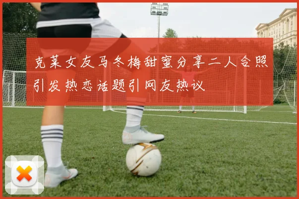 克莱女友马冬梅甜蜜分享二人合照引发热恋话题引网友热议