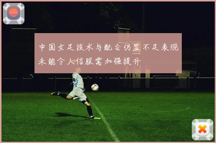 中国女足技术与配合仍显不足表现未能令人信服需加强提升
