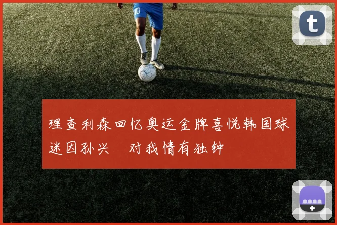 理查利森回忆奥运金牌喜悦韩国球迷因孙兴慜对我情有独钟