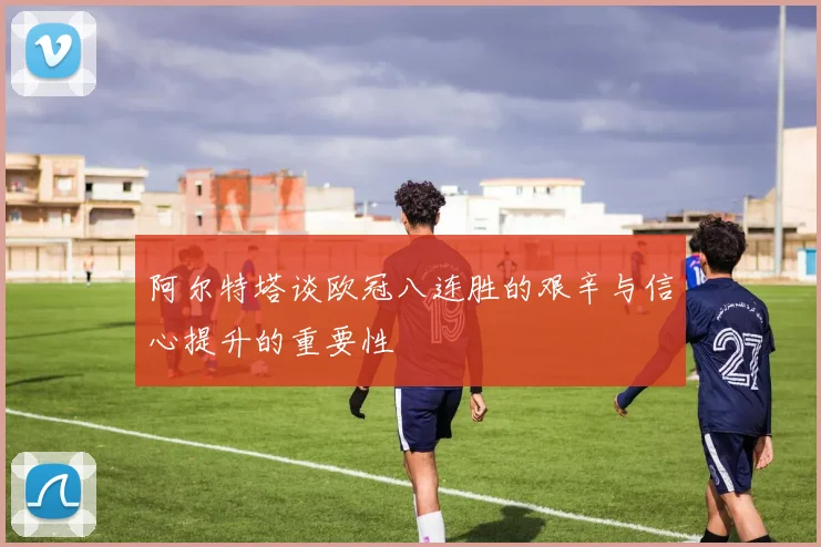 阿尔特塔谈欧冠八连胜的艰辛与信心提升的重要性