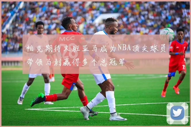 帕克期待文班亚马成为NBA顶尖球员带领马刺赢得多个总冠军