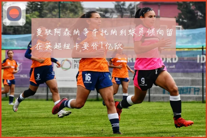 曼联阿森纳争夺托纳利球员倾向留在英超纽卡要价1亿欧