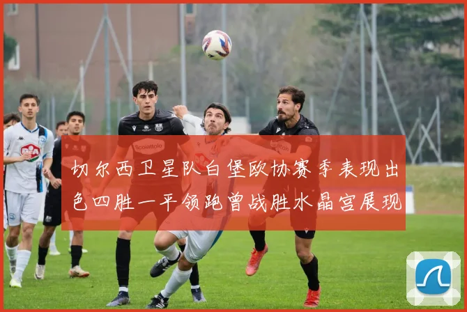切尔西卫星队白堡欧协赛季表现出色四胜一平领跑曾战胜水晶宫展现实力