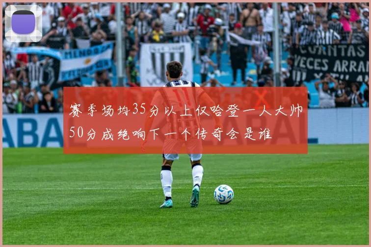 赛季场均35分以上仅哈登一人大帅50分成绝响下一个传奇会是谁