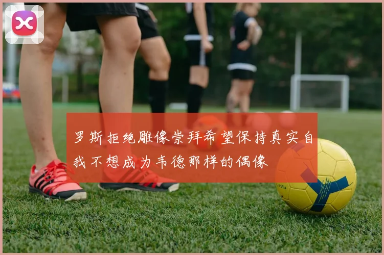 罗斯拒绝雕像崇拜希望保持真实自我不想成为韦德那样的偶像