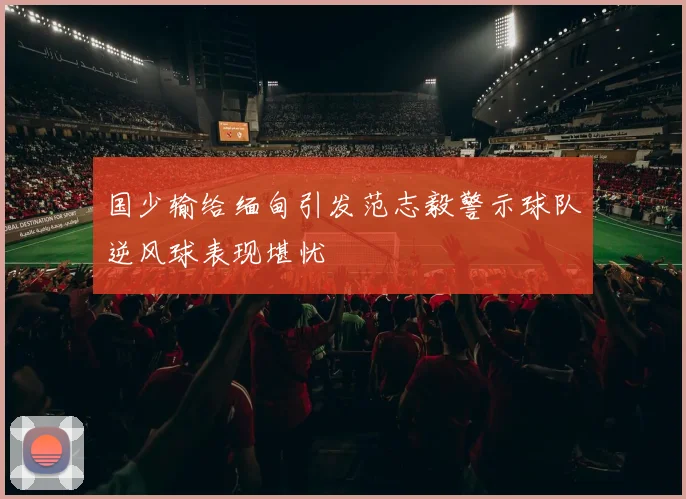 国少输给缅甸引发范志毅警示球队逆风球表现堪忧
