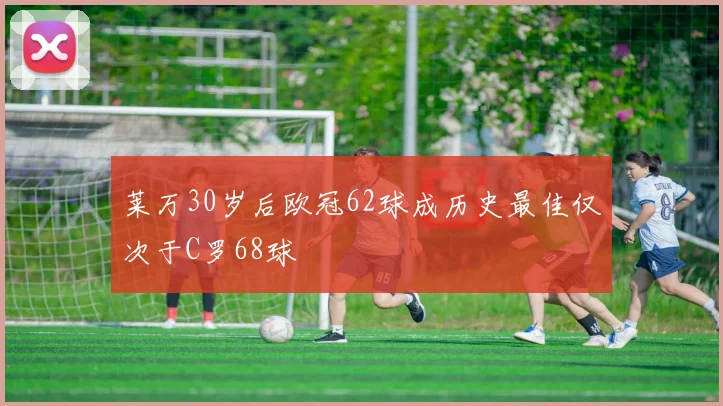 莱万30岁后欧冠62球成历史最佳仅次于C罗68球