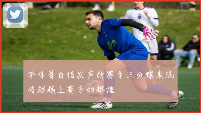 字母哥自信发声新赛季三分球表现将超越上赛季的辉煌