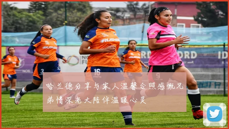 哈兰德分享与家人温馨合照感慨兄弟情深老大陪伴温暖心灵