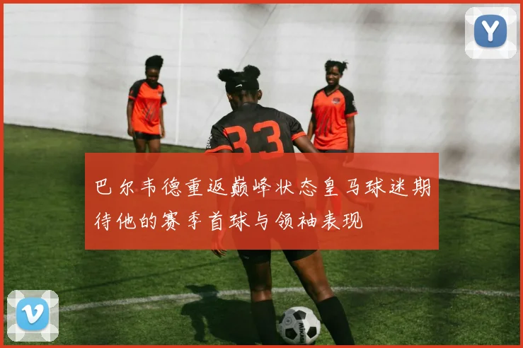 巴尔韦德重返巅峰状态皇马球迷期待他的赛季首球与领袖表现