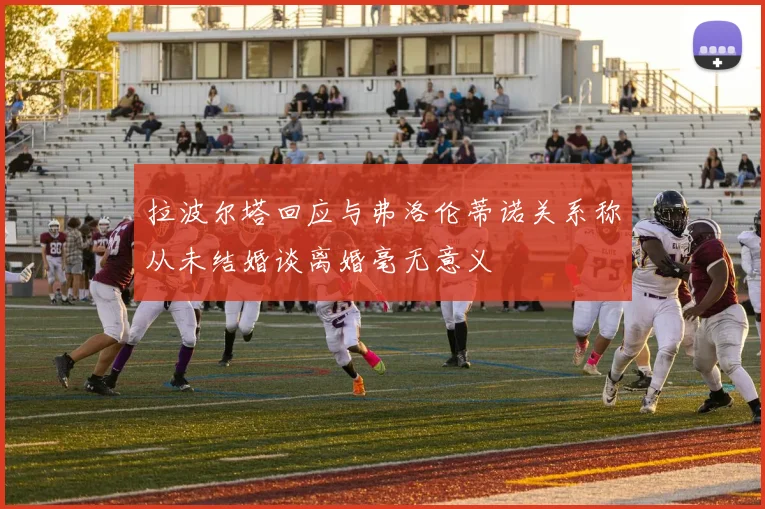 拉波尔塔回应与弗洛伦蒂诺关系称从未结婚谈离婚毫无意义