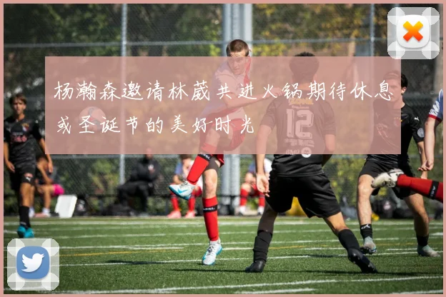 杨瀚森邀请林葳共进火锅期待休息或圣诞节的美好时光