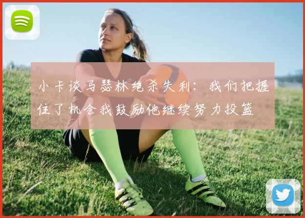 小卡谈马瑟林绝杀失利：我们把握住了机会我鼓励他继续努力投篮