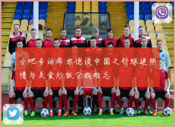 小吧专访希尔德谈中国之行球迷热情与美食炒饭令我难忘
