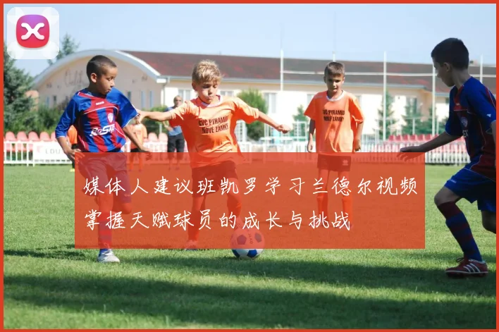 媒体人建议班凯罗学习兰德尔视频掌握天赋球员的成长与挑战