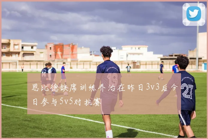 恩比德缺席训练乔治在昨日3v3后今日参与5v5对抗赛