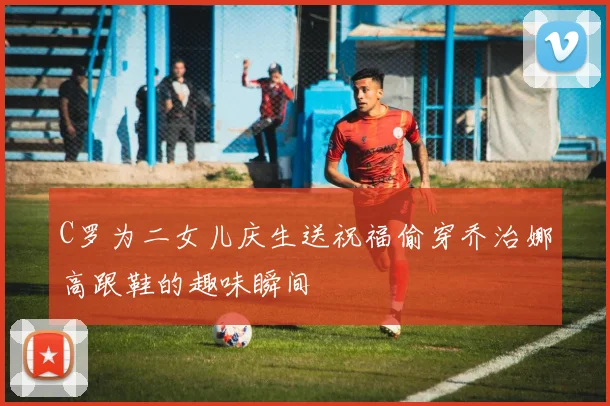 C罗为二女儿庆生送祝福偷穿乔治娜高跟鞋的趣味瞬间