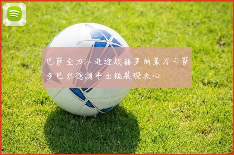 巴萨全力以赴迎战赫罗纳莱万卡萨多巴尔德携手出镜展现决心