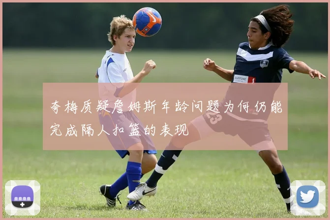 夸梅质疑詹姆斯年龄问题为何仍能完成隔人扣篮的表现