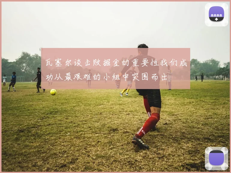 瓦塞尔谈击败掘金的重要性我们成功从最艰难的小组中突围而出