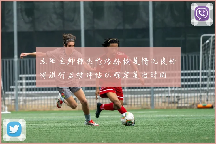 太阳主帅称杰伦格林恢复情况良好将进行后续评估以确定复出时间
