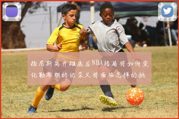 扬尼斯离开雄鹿后NBA格局将如何变化勒布朗的记录又将面临怎样的挑战