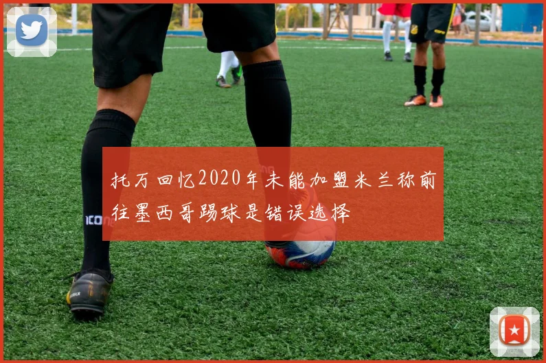 托万回忆2020年未能加盟米兰称前往墨西哥踢球是错误选择