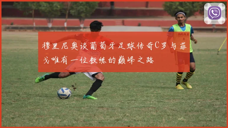 穆里尼奥谈葡萄牙足球传奇C罗与菲戈唯有一位教练的巅峰之路