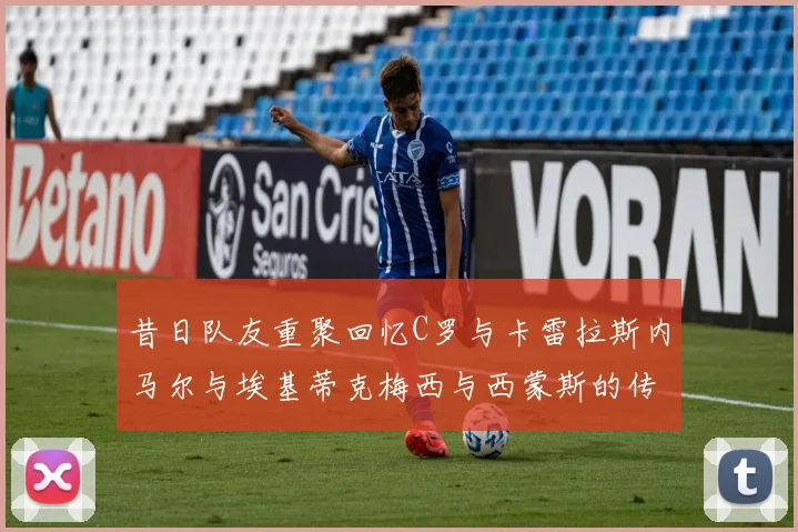 昔日队友重聚回忆C罗与卡雷拉斯内马尔与埃基蒂克梅西与西蒙斯的传奇故事