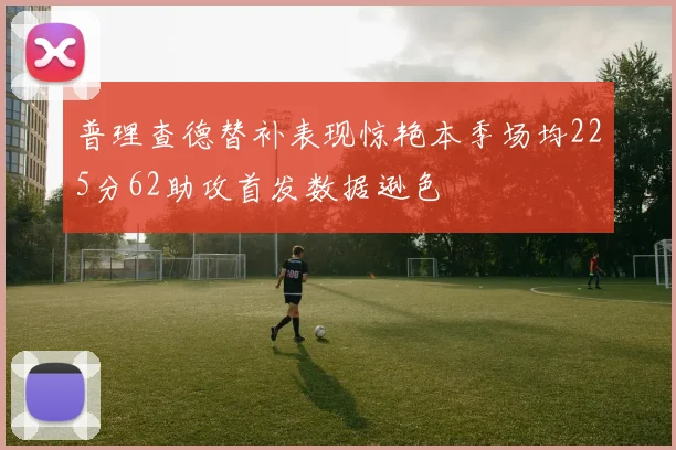 普理查德替补表现惊艳本季场均225分62助攻首发数据逊色