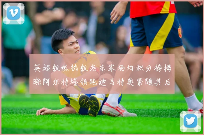 英超教练执教老东家场均积分榜揭晓阿尔特塔领跑迪马特奥紧随其后