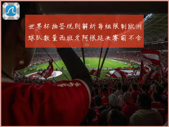 世界杯抽签规则解析每组限制欧洲球队数量西班牙阿根廷决赛前不会相遇